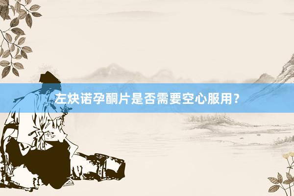 左炔诺孕酮片是否需要空心服用？